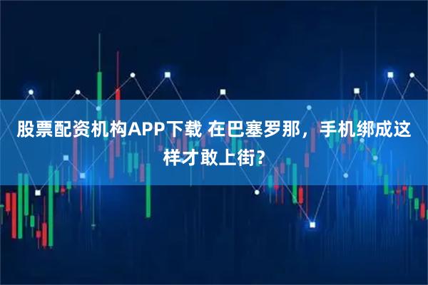 股票配资机构APP下载 在巴塞罗那，手机绑成这样才敢上街？
