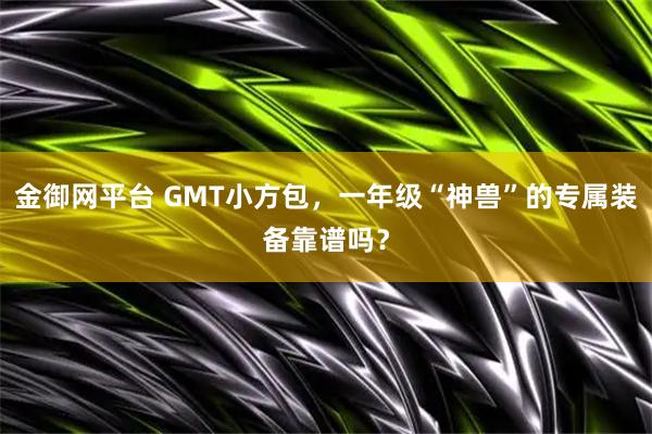 金御网平台 GMT小方包，一年级“神兽”的专属装备靠谱吗？