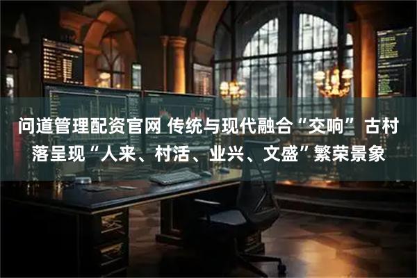 问道管理配资官网 传统与现代融合“交响” 古村落呈现“人来、村活、业兴、文盛”繁荣景象