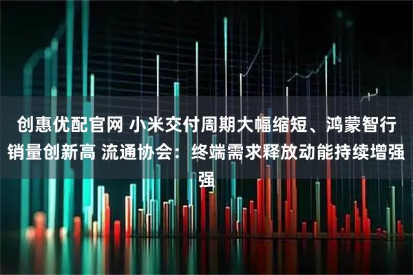 创惠优配官网 小米交付周期大幅缩短、鸿蒙智行销量创新高 流通协会：终端需求释放动能持续增强