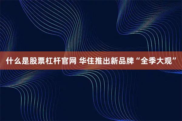 什么是股票杠杆官网 华住推出新品牌“全季大观”