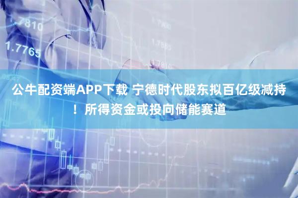 公牛配资端APP下载 宁德时代股东拟百亿级减持！所得资金或投向储能赛道