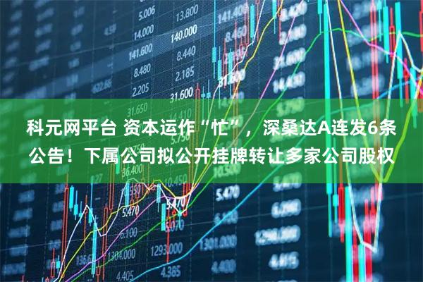 科元网平台 资本运作“忙”，深桑达A连发6条公告！下属公司拟公开挂牌转让多家公司股权