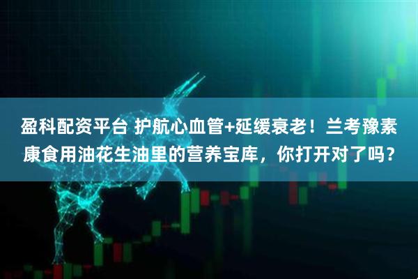 盈科配资平台 护航心血管+延缓衰老！兰考豫素康食用油花生油里的营养宝库，你打开对了吗？