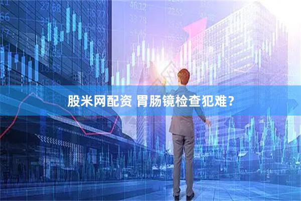 股米网配资 胃肠镜检查犯难？