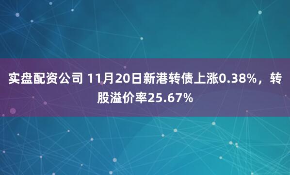 实盘配资公司 11月20日新港转债上涨0.38%，转股溢价率25.67%