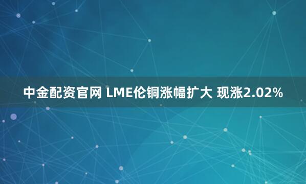 中金配资官网 LME伦铜涨幅扩大 现涨2.02%