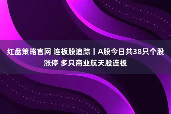 红盘策略官网 连板股追踪丨A股今日共38只个股涨停 多只商业航天股连板