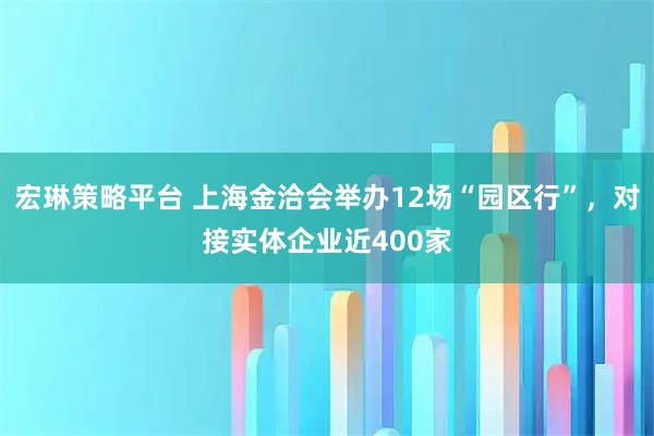 宏琳策略平台 上海金洽会举办12场“园区行”,对接实体企业近400家
