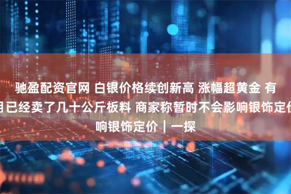 驰盈配资官网 白银价格续创新高 涨幅超黄金 有商家本月已经卖了几十公斤板料 商家称暂时不会影响银饰定价|一探