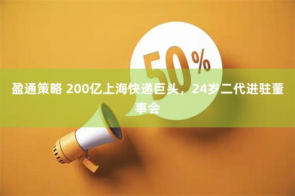盈通策略 200亿上海快递巨头,24岁二代进驻董事会