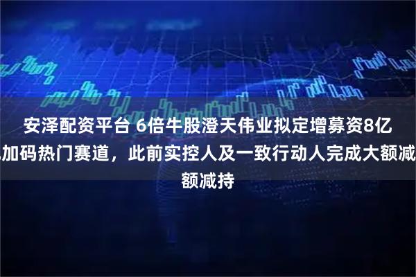 安泽配资平台 6倍牛股澄天伟业拟定增募资8亿元加码热门赛道，此前实控人及一致行动人完成大额减持
