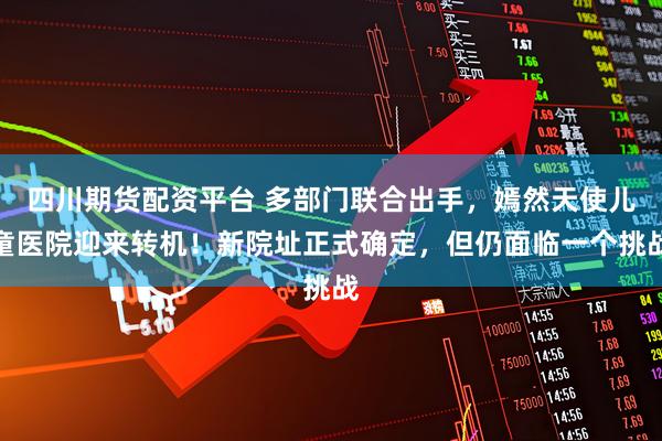 四川期货配资平台 多部门联合出手，嫣然天使儿童医院迎来转机！新院址正式确定，但仍面临一个挑战