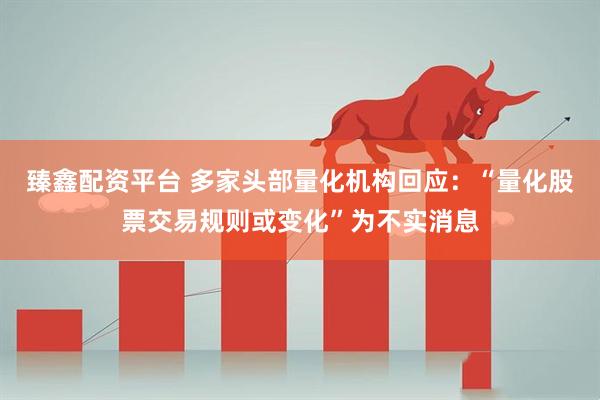 臻鑫配资平台 多家头部量化机构回应：“量化股票交易规则或变化”为不实消息