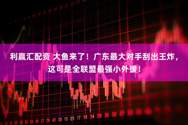 利赢汇配资 大鱼来了！广东最大对手刮出王炸，这可是全联盟最强小外援！