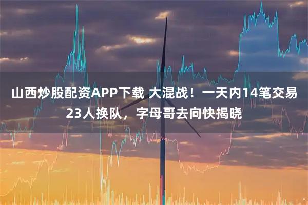 山西炒股配资APP下载 大混战！一天内14笔交易23人换队，字母哥去向快揭晓