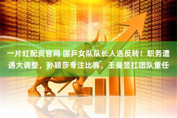 一片红配资官网 国乒女队队长人选反转！职务遭遇大调整，孙颖莎专注比赛，王曼昱扛团队重任