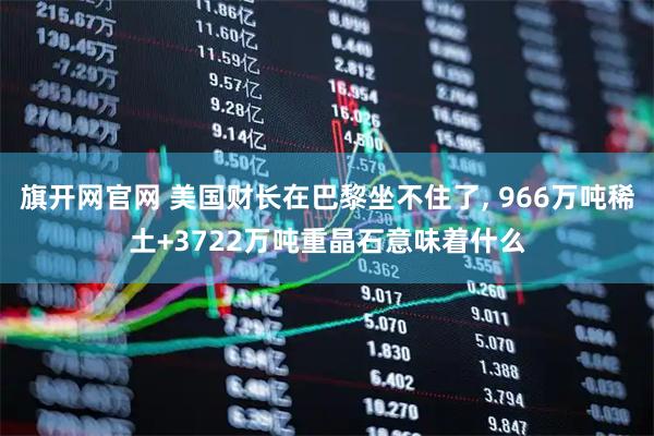 旗开网官网 美国财长在巴黎坐不住了, 966万吨稀土+3722万吨重晶石意味着什么