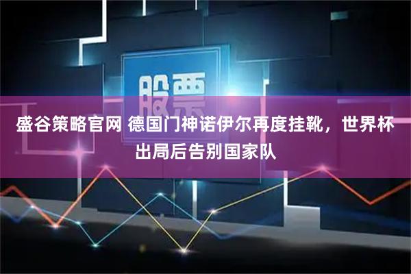 盛谷策略官网 德国门神诺伊尔再度挂靴，世界杯出局后告别国家队