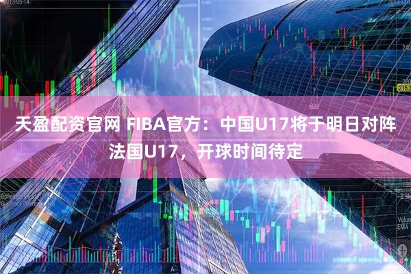 天盈配资官网 FIBA官方：中国U17将于明日对阵法国U17，开球时间待定