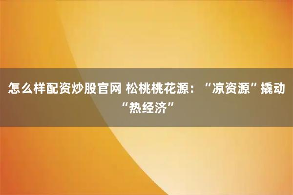 怎么样配资炒股官网 松桃桃花源:“凉资源”撬动“热经济”
