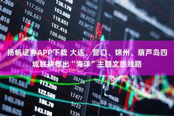 扬帆证券APP下载 大连、营口、锦州、葫芦岛四城联袂推出“海洋”主题文旅线路