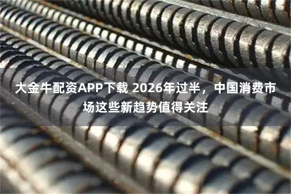 大金牛配资APP下载 2026年过半,中国消费市场这些新趋势值得关注