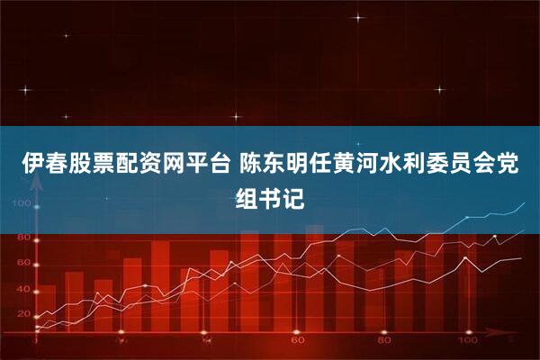 伊春股票配资网平台 陈东明任黄河水利委员会党组书记