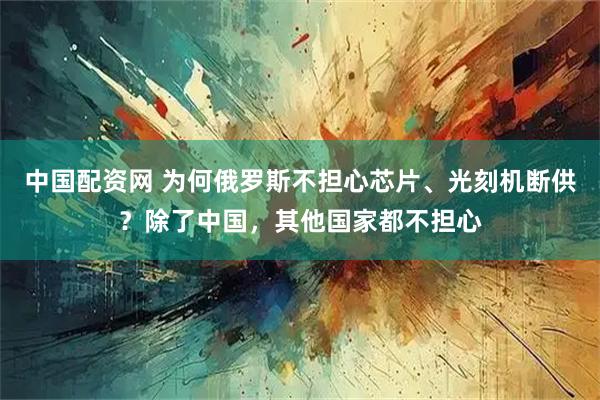 中国配资网 为何俄罗斯不担心芯片、光刻机断供？除了中国，其他国家都不担心