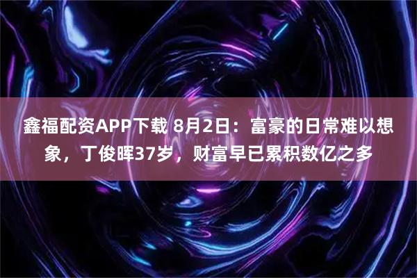 鑫福配资APP下载 8月2日：富豪的日常难以想象，丁俊晖37岁，财富早已累积数亿之多