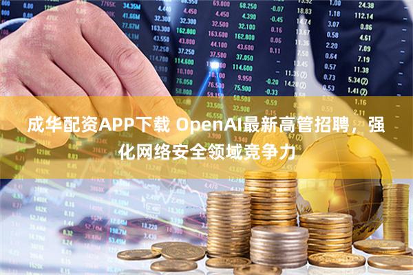 成华配资APP下载 OpenAI最新高管招聘，强化网络安全领域竞争力